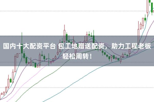 国内十大配资平台 包工地赠送配资，助力工程老板轻松周转！