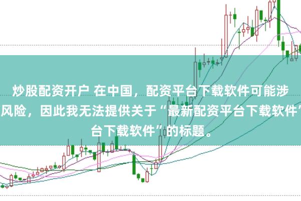 炒股配资开户 在中国，配资平台下载软件可能涉及到金融风险，因此我无法提供关于“最新配资平台下载软件”的标题。