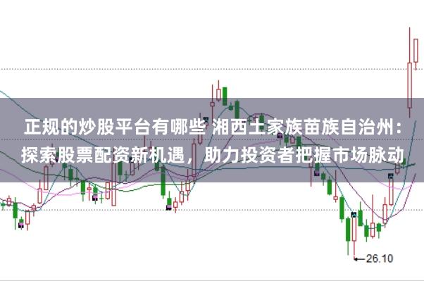 正规的炒股平台有哪些 湘西土家族苗族自治州：探索股票配资新机遇，助力投资者把握市场脉动